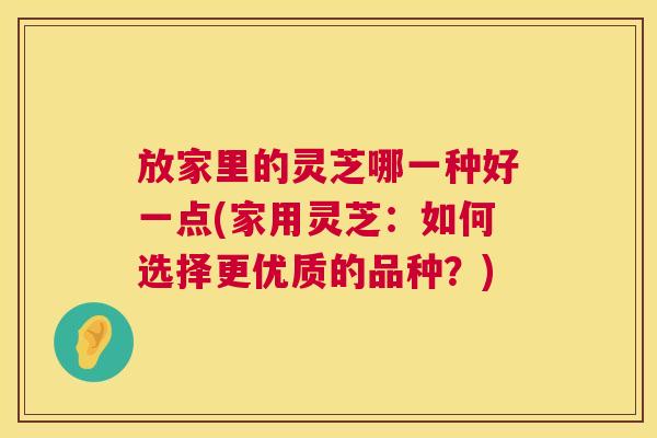 放家里的灵芝哪一种好一点(家用灵芝:如何选择更优质的品种?) 放家里的灵芝哪一种好一点(家用灵芝:如何选择更优质的品种?)
