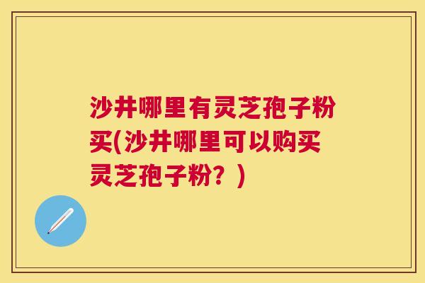 沙井哪里有灵芝孢子粉买(沙井哪里可以购买灵芝孢子粉?) 沙井哪里有灵芝孢子粉买(沙井哪里可以购买灵芝孢子粉?)
