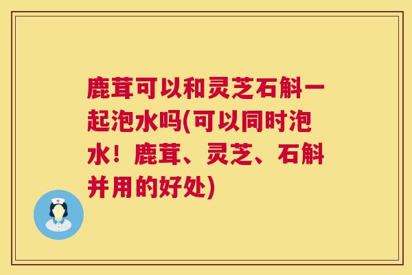 鹿茸可以和灵芝石斛一起泡水吗(可以同时泡水!鹿茸、灵芝、石斛并用的好处) 鹿茸可以和灵芝石斛一起泡水吗(可以同时泡水!鹿茸、灵芝、石斛并用的好处)