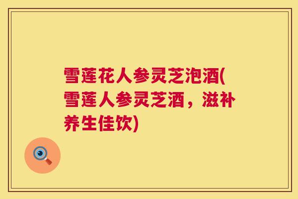 雪莲花人参灵芝泡酒(雪莲人参灵芝酒,滋补养生佳饮) 雪莲花人参灵芝泡酒(雪莲人参灵芝酒,滋补养生佳饮)