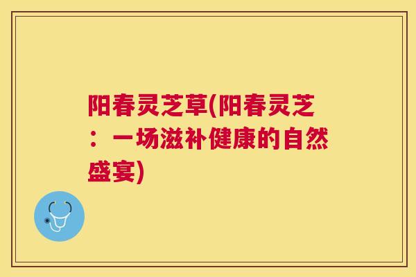 阳春灵芝草(阳春灵芝:一场滋补健康的自然盛宴) 阳春灵芝草(阳春灵芝:一场滋补健康的自然盛宴)