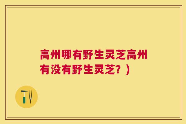 高州哪有野生灵芝高州有没有野生灵芝?) 高州哪有野生灵芝高州有没有野生灵芝?)