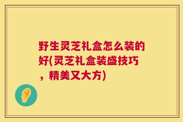 野生灵芝礼盒怎么装的好(灵芝礼盒装盛技巧,精美又大方) 野生灵芝礼盒怎么装的好(灵芝礼盒装盛技巧,精美又大方)
