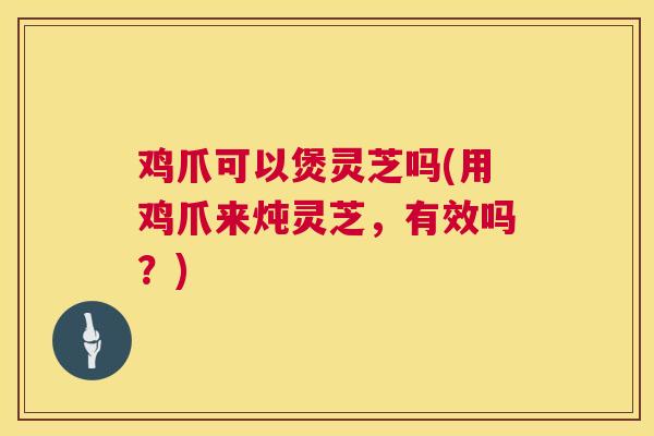 鸡爪可以煲灵芝吗(用鸡爪来炖灵芝,有效吗?) 鸡爪可以煲灵芝吗(用鸡爪来炖灵芝,有效吗?)
