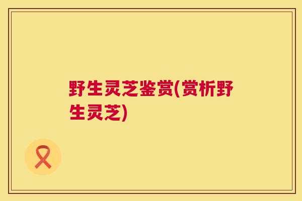野生灵芝鉴赏(赏析野生灵芝) 野生灵芝鉴赏(赏析野生灵芝)
