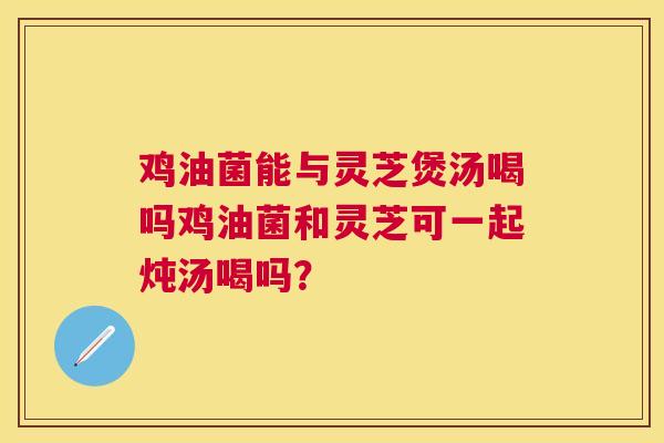鸡油菌能与灵芝煲汤喝吗鸡油菌和灵芝可一起炖汤喝吗? 鸡油菌能与灵芝煲汤喝吗鸡油菌和灵芝可一起炖汤喝吗?
