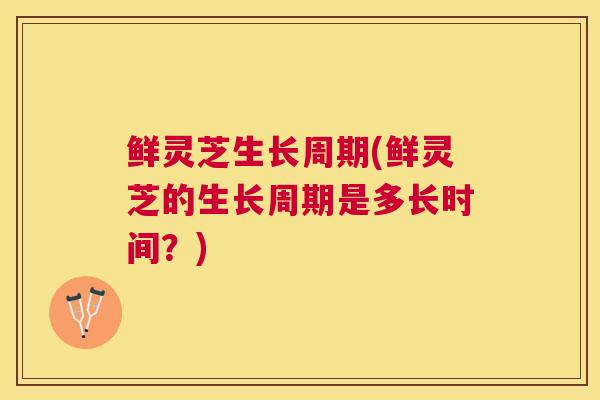 鲜灵芝生长周期(鲜灵芝的生长周期是多长时间？)