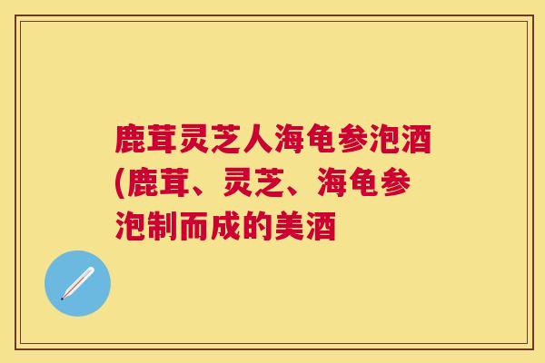 鹿茸灵芝人海龟参泡酒(鹿茸、灵芝、海龟参泡制而成的美酒 鹿茸灵芝人海龟参泡酒(鹿茸、灵芝、海龟参泡制而成的美酒