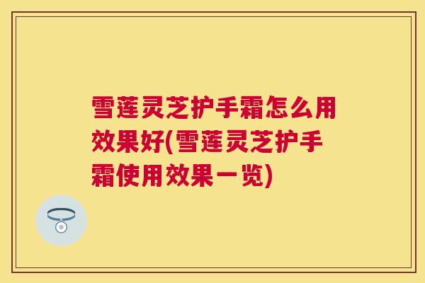 雪莲灵芝护手霜怎么用效果好(雪莲灵芝护手霜使用效果一览)