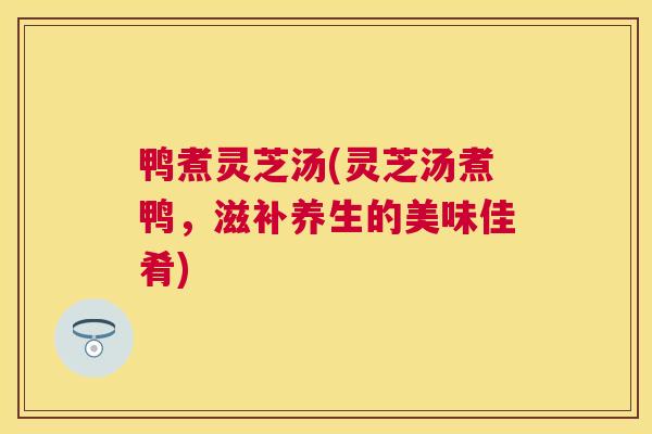 鸭煮灵芝汤(灵芝汤煮鸭,滋补养生的美味佳肴) 鸭煮灵芝汤(灵芝汤煮鸭,滋补养生的美味佳肴)
