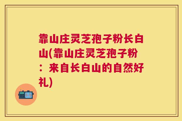 靠山庄灵芝孢子粉长白山(靠山庄灵芝孢子粉:来自长白山的自然好礼) 靠山庄灵芝孢子粉长白山(靠山庄灵芝孢子粉:来自长白山的自然好礼)