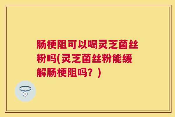 肠梗阻可以喝灵芝菌丝粉吗(灵芝菌丝粉能缓解肠梗阻吗?) 肠梗阻可以喝灵芝菌丝粉吗(灵芝菌丝粉能缓解肠梗阻吗?)