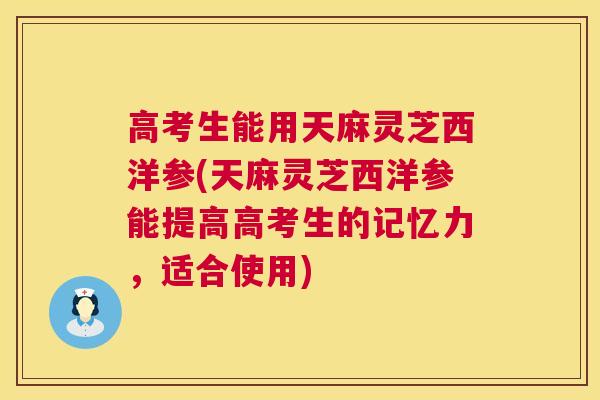 高考生能用天麻灵芝西洋参(天麻灵芝西洋参能提高高考生的记忆力,适合使用) 高考生能用天麻灵芝西洋参(天麻灵芝西洋参能提高高考生的记忆力,适合使用)