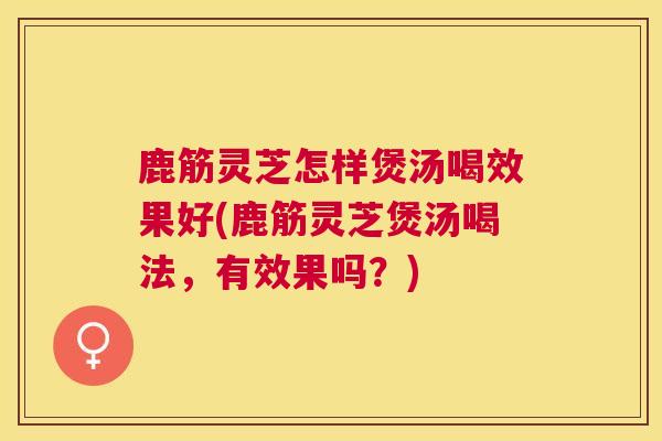 鹿筋灵芝怎样煲汤喝效果好(鹿筋灵芝煲汤喝法,有效果吗?) 鹿筋灵芝怎样煲汤喝效果好(鹿筋灵芝煲汤喝法,有效果吗?)