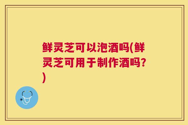 鲜灵芝可以泡酒吗(鲜灵芝可用于制作酒吗?) 鲜灵芝可以泡酒吗(鲜灵芝可用于制作酒吗?)