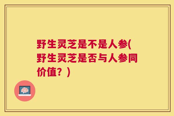 野生灵芝是不是人参(野生灵芝是否与人参同价值?) 野生灵芝是不是人参(野生灵芝是否与人参同价值?)