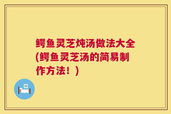 鳄鱼灵芝炖汤做法大全(鳄鱼灵芝汤的简易制作方法!) 鳄鱼灵芝炖汤做法大全(鳄鱼灵芝汤的简易制作方法!)