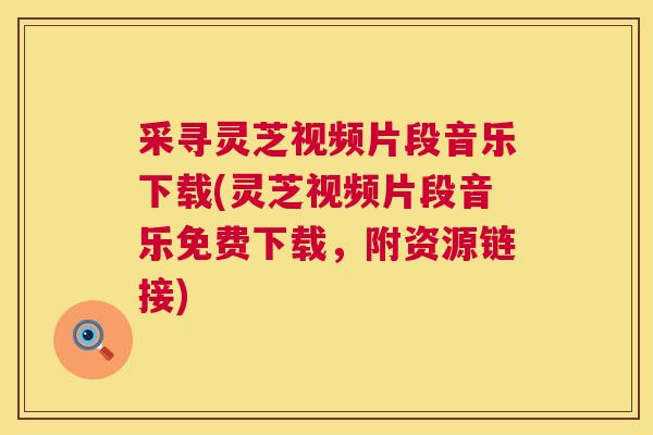 采寻灵芝视频片段音乐下载(灵芝视频片段音乐免费下载,附资源链接) 采寻灵芝视频片段音乐下载(灵芝视频片段音乐免费下载,附资源链接)