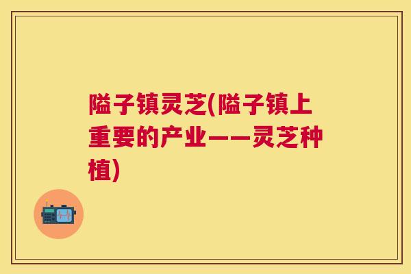 隘子镇灵芝(隘子镇上重要的产业——灵芝种植) 隘子镇灵芝(隘子镇上重要的产业——灵芝种植)