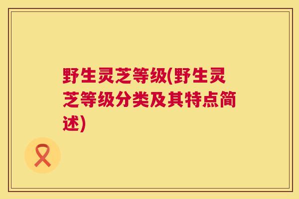 野生灵芝等级(野生灵芝等级分类及其特点简述) 野生灵芝等级(野生灵芝等级分类及其特点简述)