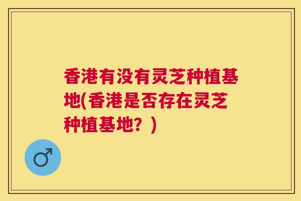 香港有没有灵芝种植基地(香港是否存在灵芝种植基地?) 香港有没有灵芝种植基地(香港是否存在灵芝种植基地?)
