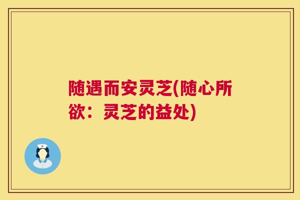 随遇而安灵芝(随心所欲:灵芝的益处) 随遇而安灵芝(随心所欲:灵芝的益处)