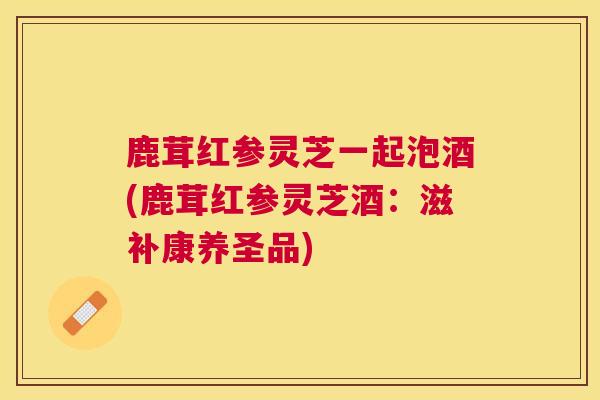 鹿茸红参灵芝一起泡酒(鹿茸红参灵芝酒:滋补康养圣品) 鹿茸红参灵芝一起泡酒(鹿茸红参灵芝酒:滋补康养圣品)