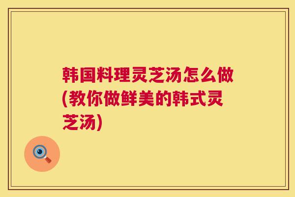 韩国料理灵芝汤怎么做(教你做鲜美的韩式灵芝汤) 韩国料理灵芝汤怎么做(教你做鲜美的韩式灵芝汤)