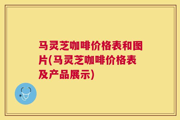 马灵芝咖啡价格表和图片(马灵芝咖啡价格表及产品展示)