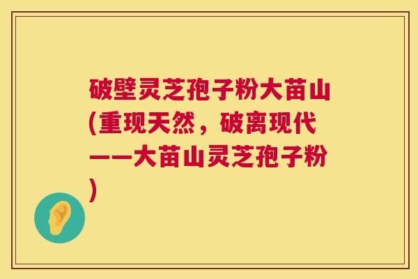破壁灵芝孢子粉大苗山(重现天然,破离现代——大苗山灵芝孢子粉) 破壁灵芝孢子粉大苗山(重现天然,破离现代——大苗山灵芝孢子粉)