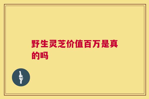 野生灵芝价值百万是真的吗 野生灵芝价值百万是真的吗