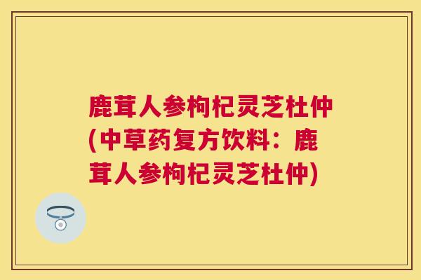 鹿茸人参枸杞灵芝杜仲(中草药复方饮料：鹿茸人参枸杞灵芝杜仲)