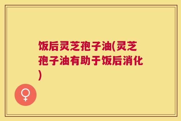 饭后灵芝孢子油(灵芝孢子油有助于饭后消化)