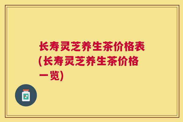 长寿灵芝养生茶价格表(长寿灵芝养生茶价格一览) 长寿灵芝养生茶价格表(长寿灵芝养生茶价格一览)