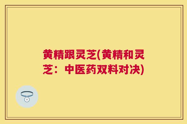 黄精跟灵芝(黄精和灵芝：中医药双料对决)