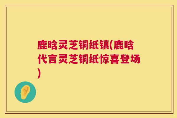 鹿晗灵芝铜纸镇(鹿晗代言灵芝铜纸惊喜登场)