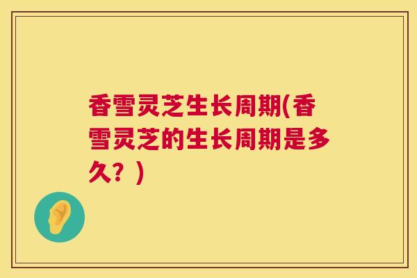 香雪灵芝生长周期(香雪灵芝的生长周期是多久?) 香雪灵芝生长周期(香雪灵芝的生长周期是多久?)