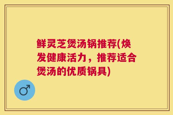 鲜灵芝煲汤锅推荐(焕发健康活力,推荐适合煲汤的优质锅具) 鲜灵芝煲汤锅推荐(焕发健康活力,推荐适合煲汤的优质锅具)