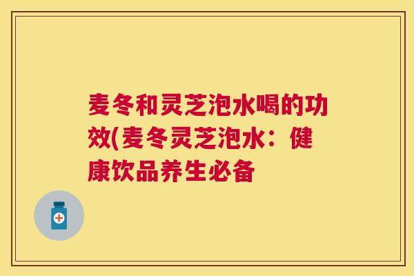 麦冬和灵芝泡水喝的功效(麦冬灵芝泡水：健康饮品养生必备