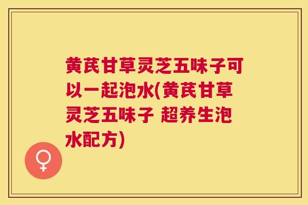 黄芪甘草灵芝五味子可以一起泡水(黄芪甘草灵芝五味子 超养生泡水配方)