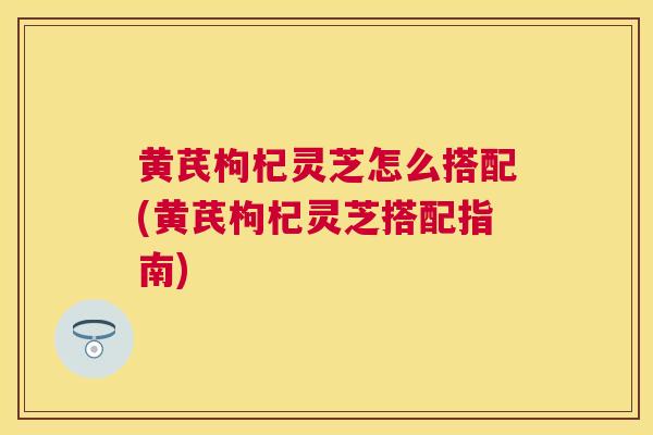 黄芪枸杞灵芝怎么搭配(黄芪枸杞灵芝搭配指南) 黄芪枸杞灵芝怎么搭配(黄芪枸杞灵芝搭配指南)