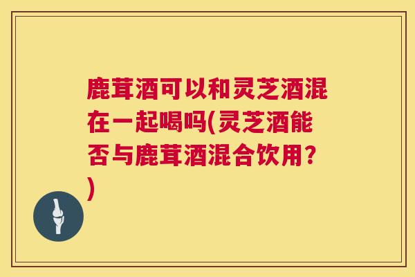 鹿茸酒可以和灵芝酒混在一起喝吗(灵芝酒能否与鹿茸酒混合饮用?) 鹿茸酒可以和灵芝酒混在一起喝吗(灵芝酒能否与鹿茸酒混合饮用?)