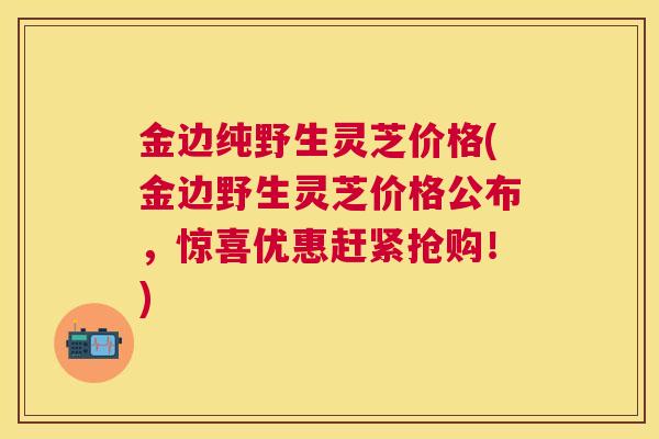 金边纯野生灵芝价格(金边野生灵芝价格公布,惊喜优惠赶紧抢购!) 金边纯野生灵芝价格(金边野生灵芝价格公布,惊喜优惠赶紧抢购!)