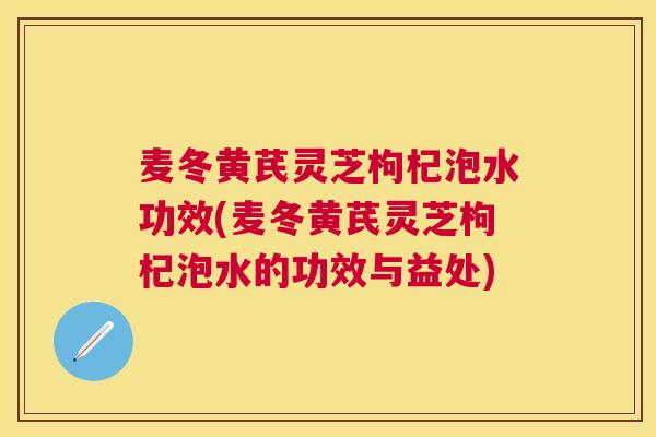 麦冬黄芪灵芝枸杞泡水功效(麦冬黄芪灵芝枸杞泡水的功效与益处) 麦冬黄芪灵芝枸杞泡水功效(麦冬黄芪灵芝枸杞泡水的功效与益处)