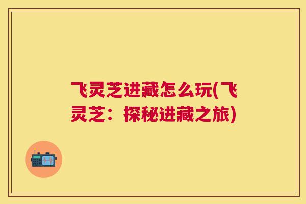 飞灵芝进藏怎么玩(飞灵芝：探秘进藏之旅)