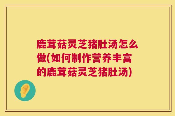 鹿茸菇灵芝猪肚汤怎么做(如何制作营养丰富的鹿茸菇灵芝猪肚汤) 鹿茸菇灵芝猪肚汤怎么做(如何制作营养丰富的鹿茸菇灵芝猪肚汤)