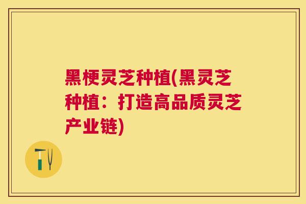 黑梗灵芝种植(黑灵芝种植:打造高品质灵芝产业链) 黑梗灵芝种植(黑灵芝种植:打造高品质灵芝产业链)