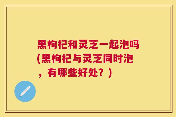 黑枸杞和灵芝一起泡吗(黑枸杞与灵芝同时泡，有哪些好处？)