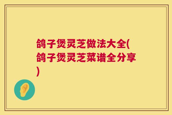 鸽子煲灵芝做法大全(鸽子煲灵芝菜谱全分享) 鸽子煲灵芝做法大全(鸽子煲灵芝菜谱全分享)