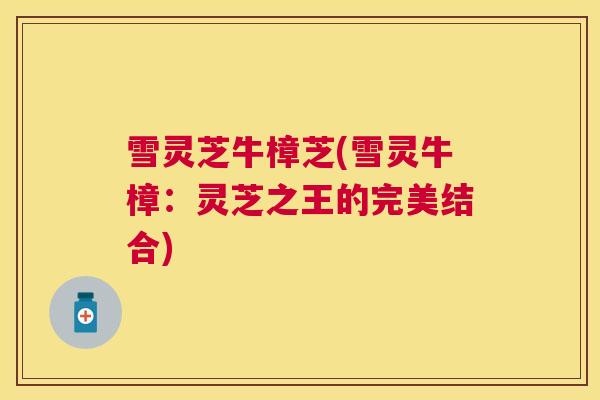 雪灵芝牛樟芝(雪灵牛樟：灵芝之王的完美结合)